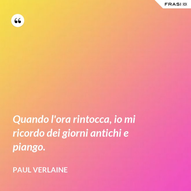 Quando l'ora rintocca, io mi ricordo dei giorni antichi e piango. - Paul Verlaine