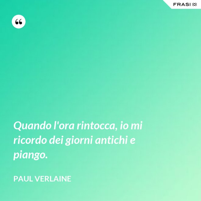 Quando l'ora rintocca, io mi ricordo dei giorni antichi e piango. - Paul Verlaine