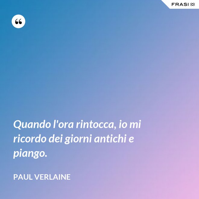 Quando l'ora rintocca, io mi ricordo dei giorni antichi e piango. - Paul Verlaine