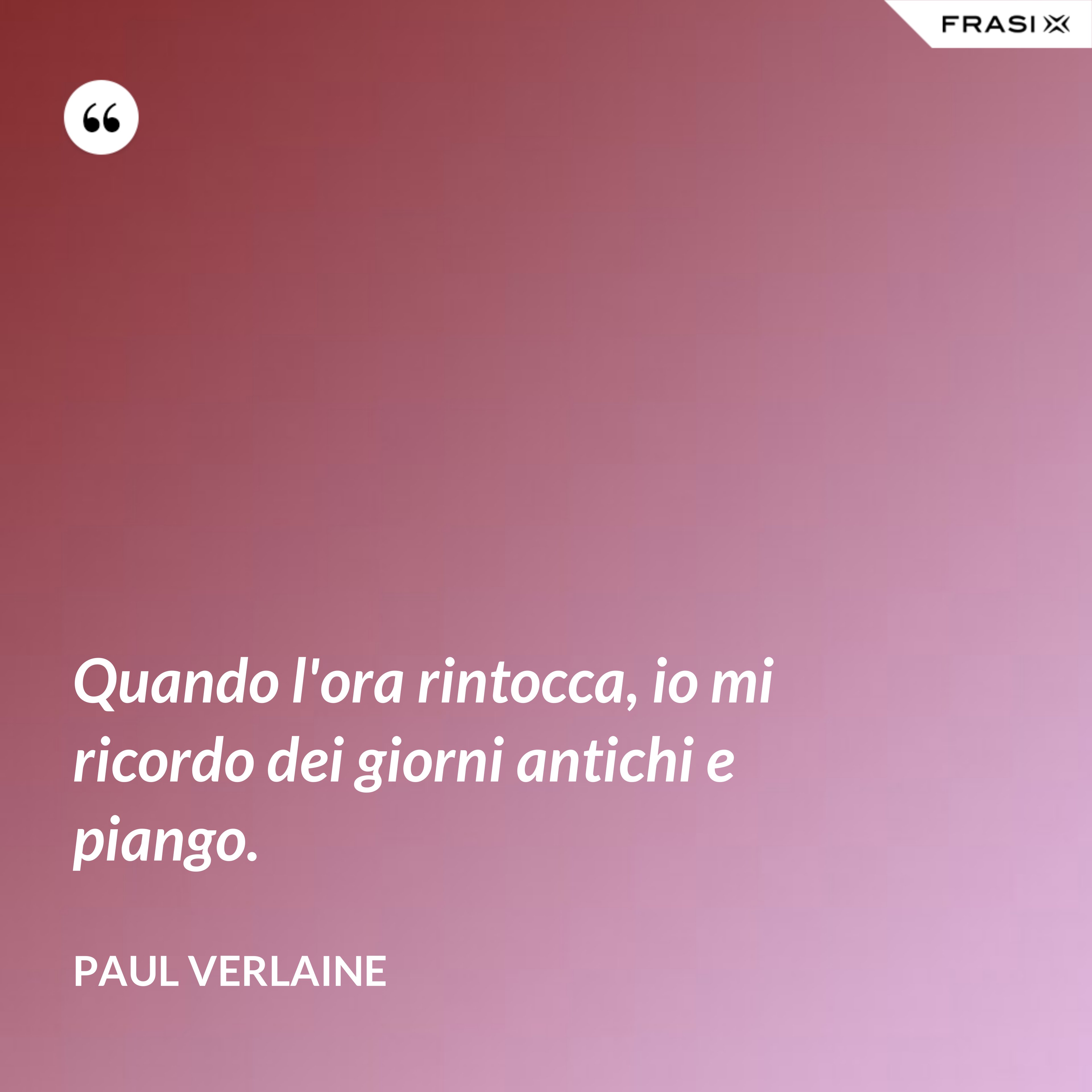 Quando l'ora rintocca, io mi ricordo dei giorni antichi e piango. - Paul Verlaine