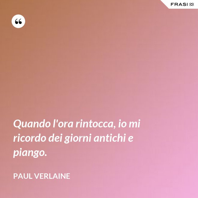 Quando l'ora rintocca, io mi ricordo dei giorni antichi e piango. - Paul Verlaine