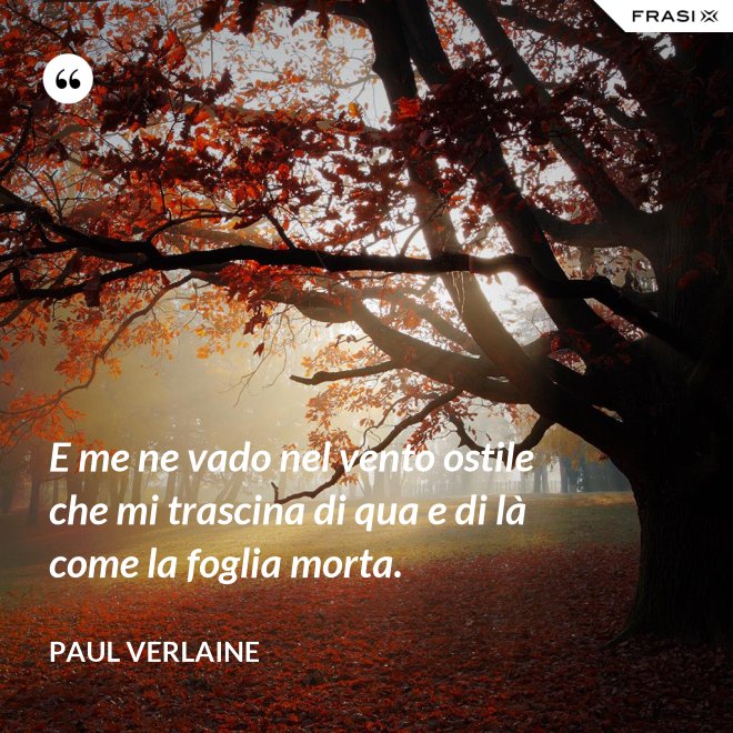 E me ne vado nel vento ostile che mi trascina di qua e di là come la foglia morta. - Paul Verlaine