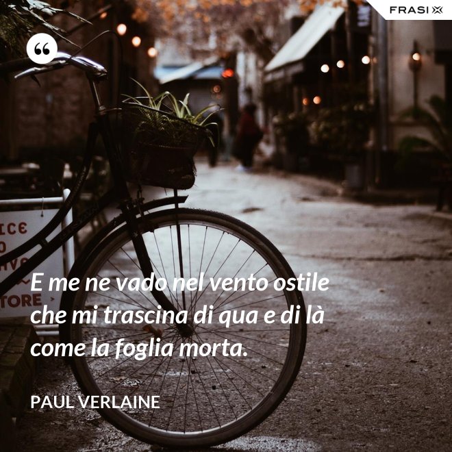 E me ne vado nel vento ostile che mi trascina di qua e di là come la foglia morta. - Paul Verlaine