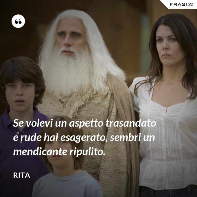 Se volevi un aspetto trasandato e rude hai esagerato, sembri un mendicante ripulito. - Rita