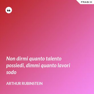 Non dirmi quanto talento possiedi, dimmi quanto lavori sodo - Arthur Rubinstein