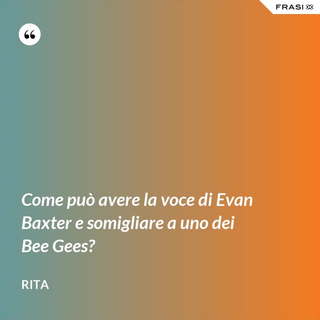 Come può avere la voce di Evan Baxter e somigliare a uno dei Bee Gees? - Rita