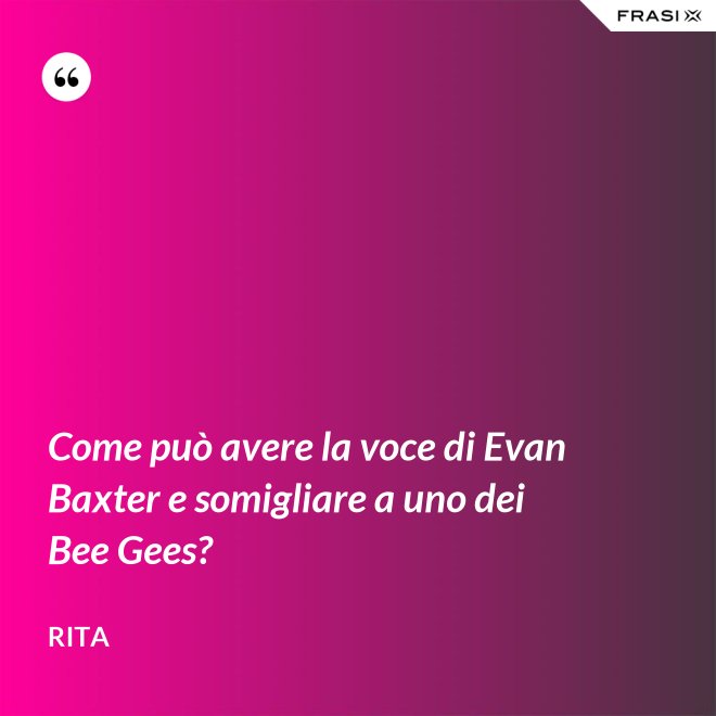 Come può avere la voce di Evan Baxter e somigliare a uno dei Bee Gees? - Rita