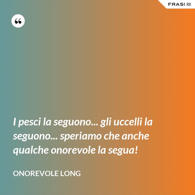 I pesci la seguono... gli uccelli la seguono... speriamo che anche qualche onorevole la segua! - Onorevole Long