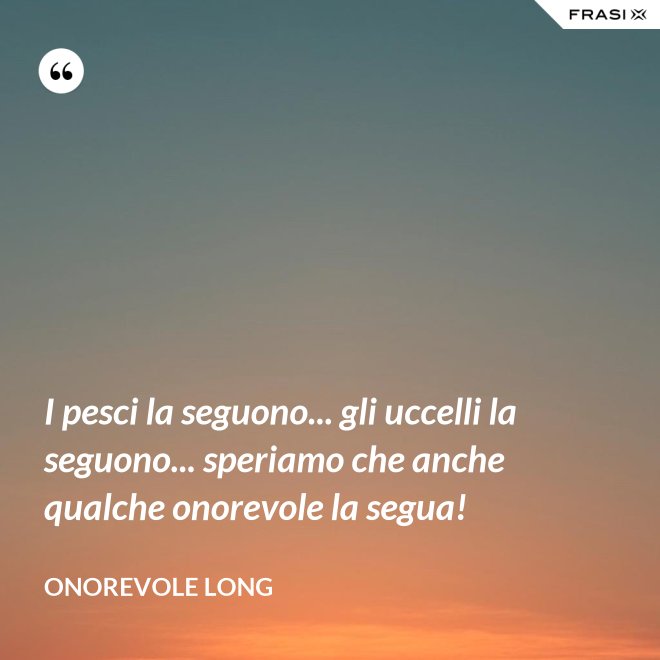 I pesci la seguono... gli uccelli la seguono... speriamo che anche qualche onorevole la segua! - Onorevole Long