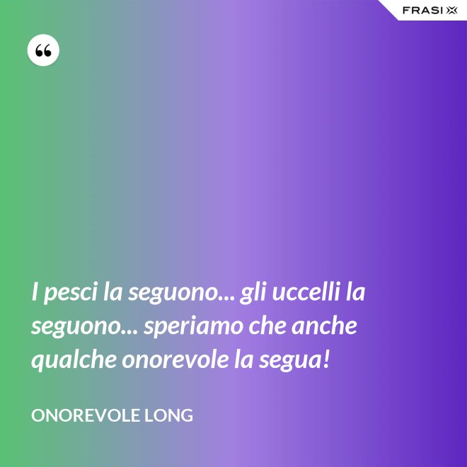 I pesci la seguono... gli uccelli la seguono... speriamo che anche qualche onorevole la segua! - Onorevole Long