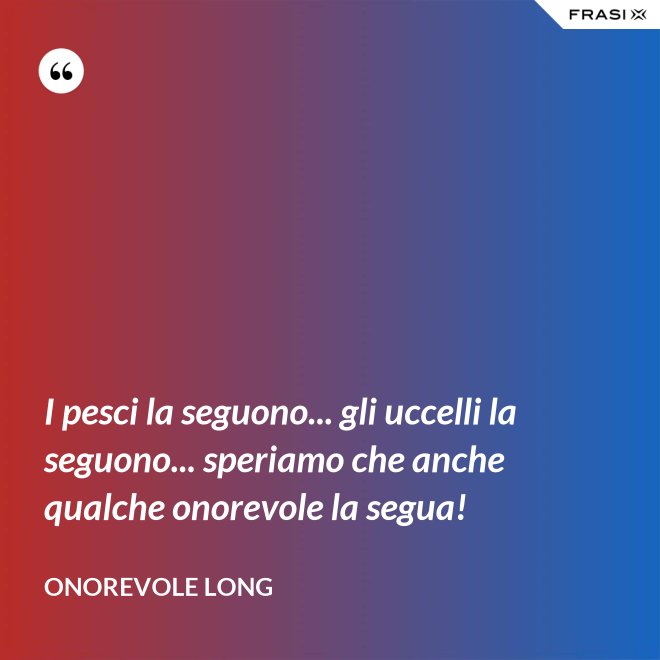 I pesci la seguono... gli uccelli la seguono... speriamo che anche qualche onorevole la segua! - Onorevole Long