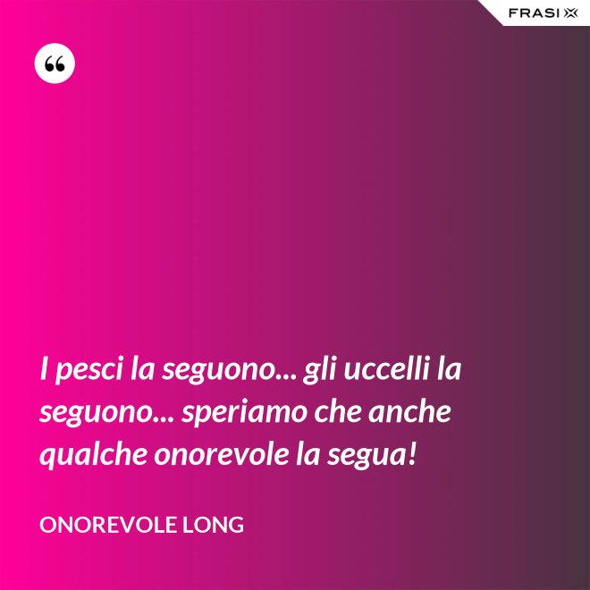 I pesci la seguono... gli uccelli la seguono... speriamo che anche qualche onorevole la segua! - Onorevole Long