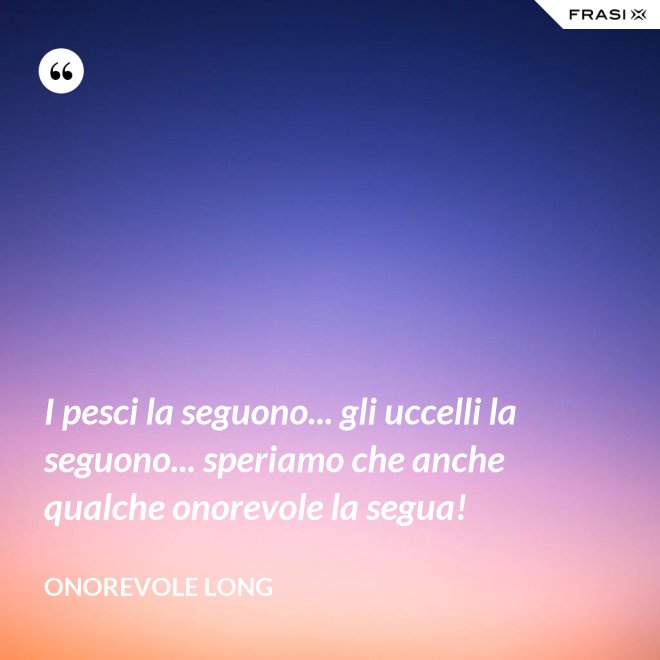 I pesci la seguono... gli uccelli la seguono... speriamo che anche qualche onorevole la segua! - Onorevole Long