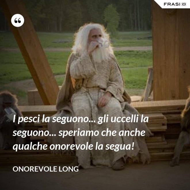 I pesci la seguono... gli uccelli la seguono... speriamo che anche qualche onorevole la segua! - Onorevole Long