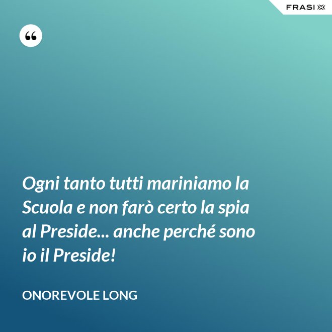 Ogni tanto tutti mariniamo la Scuola e non farò certo la spia al Preside... anche perché sono io il Preside! - Onorevole Long