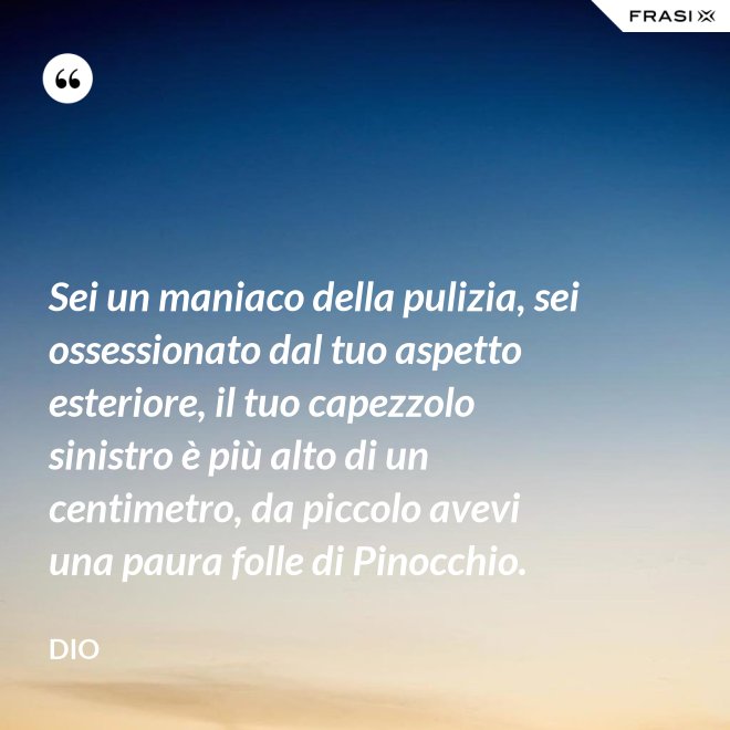 Sei un maniaco della pulizia, sei ossessionato dal tuo aspetto esteriore, il tuo capezzolo sinistro è più alto di un centimetro, da piccolo avevi una paura folle di Pinocchio. - Dio