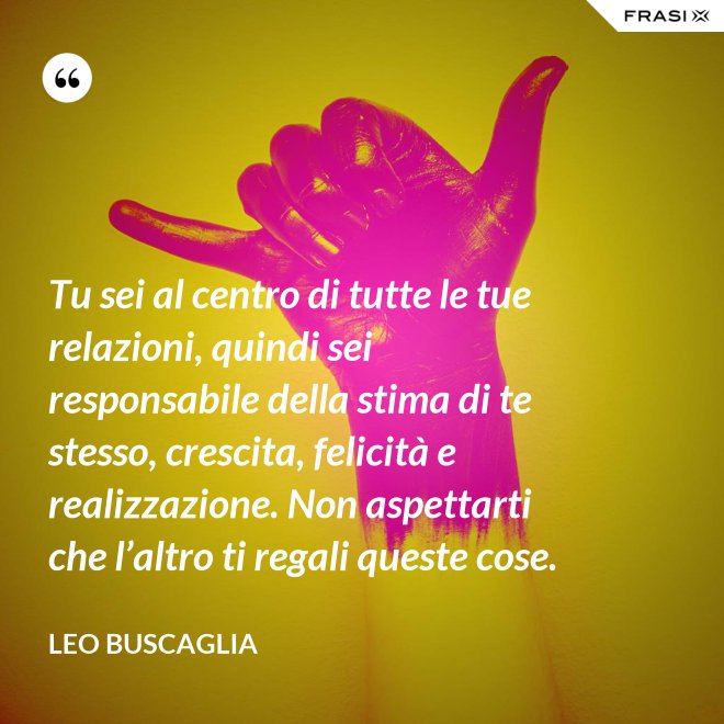 Tu sei al centro di tutte le tue relazioni, quindi sei responsabile della stima di te stesso, crescita, felicità e realizzazione. Non aspettarti che l’altro ti regali queste cose. - Leo Buscaglia