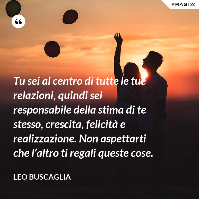 Tu sei al centro di tutte le tue relazioni, quindi sei responsabile della stima di te stesso, crescita, felicità e realizzazione. Non aspettarti che l’altro ti regali queste cose. - Leo Buscaglia