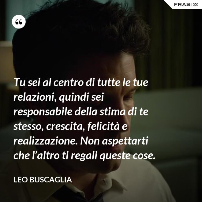 Tu sei al centro di tutte le tue relazioni, quindi sei responsabile della stima di te stesso, crescita, felicità e realizzazione. Non aspettarti che l’altro ti regali queste cose. - Leo Buscaglia
