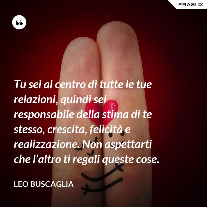 Tu sei al centro di tutte le tue relazioni, quindi sei responsabile della stima di te stesso, crescita, felicità e realizzazione. Non aspettarti che l’altro ti regali queste cose. - Leo Buscaglia