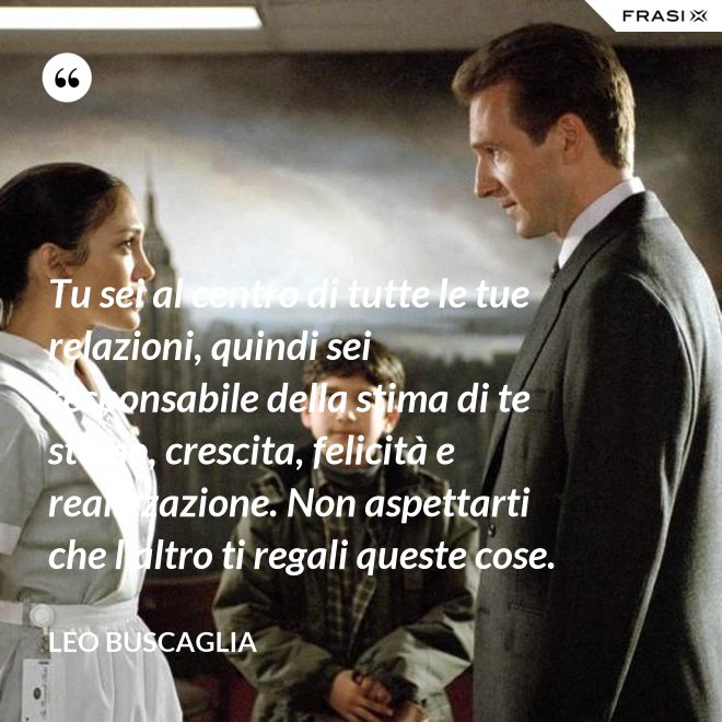 Tu sei al centro di tutte le tue relazioni, quindi sei responsabile della stima di te stesso, crescita, felicità e realizzazione. Non aspettarti che l’altro ti regali queste cose. - Leo Buscaglia