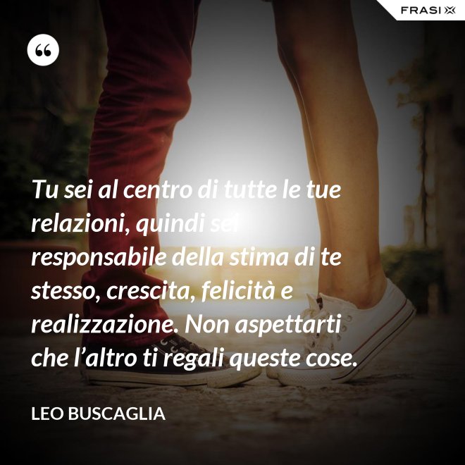 Tu sei al centro di tutte le tue relazioni, quindi sei responsabile della stima di te stesso, crescita, felicità e realizzazione. Non aspettarti che l’altro ti regali queste cose. - Leo Buscaglia