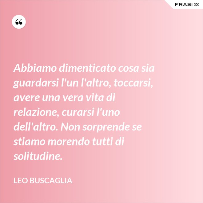 Abbiamo dimenticato cosa sia guardarsi l'un l'altro, toccarsi, avere una vera vita di relazione, curarsi l'uno dell'altro. Non sorprende se stiamo morendo tutti di solitudine. - Leo Buscaglia