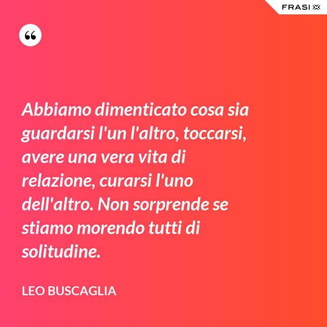 Abbiamo dimenticato cosa sia guardarsi l'un l'altro, toccarsi, avere una vera vita di relazione, curarsi l'uno dell'altro. Non sorprende se stiamo morendo tutti di solitudine. - Leo Buscaglia