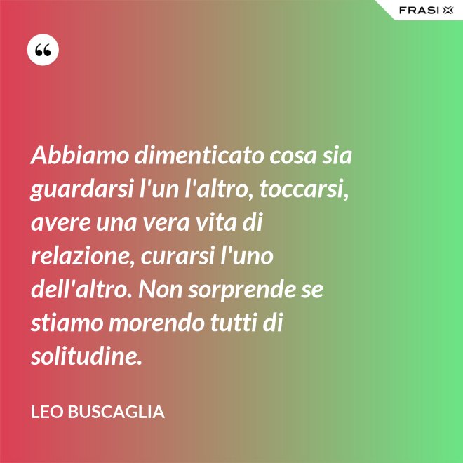 Abbiamo dimenticato cosa sia guardarsi l'un l'altro, toccarsi, avere una vera vita di relazione, curarsi l'uno dell'altro. Non sorprende se stiamo morendo tutti di solitudine. - Leo Buscaglia