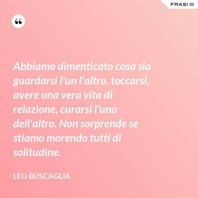 Abbiamo dimenticato cosa sia guardarsi l'un l'altro, toccarsi, avere una vera vita di relazione, curarsi l'uno dell'altro. Non sorprende se stiamo morendo tutti di solitudine. - Leo Buscaglia