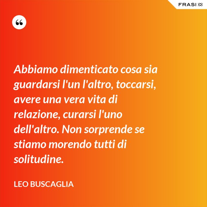 Abbiamo dimenticato cosa sia guardarsi l'un l'altro, toccarsi, avere una vera vita di relazione, curarsi l'uno dell'altro. Non sorprende se stiamo morendo tutti di solitudine. - Leo Buscaglia