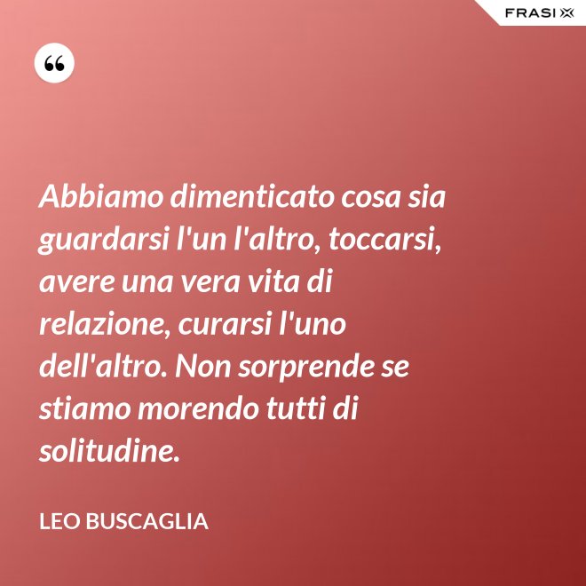 Abbiamo dimenticato cosa sia guardarsi l'un l'altro, toccarsi, avere una vera vita di relazione, curarsi l'uno dell'altro. Non sorprende se stiamo morendo tutti di solitudine. - Leo Buscaglia