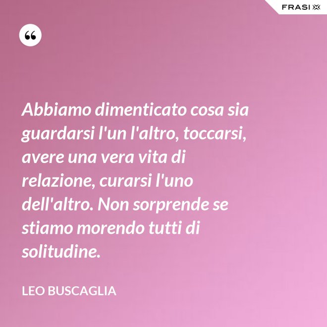 Abbiamo dimenticato cosa sia guardarsi l'un l'altro, toccarsi, avere una vera vita di relazione, curarsi l'uno dell'altro. Non sorprende se stiamo morendo tutti di solitudine. - Leo Buscaglia