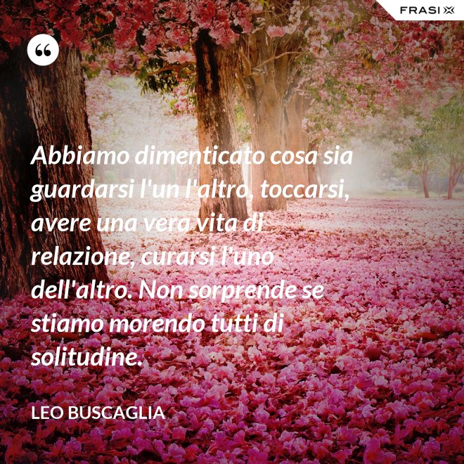 Abbiamo dimenticato cosa sia guardarsi l'un l'altro, toccarsi, avere una vera vita di relazione, curarsi l'uno dell'altro. Non sorprende se stiamo morendo tutti di solitudine. - Leo Buscaglia