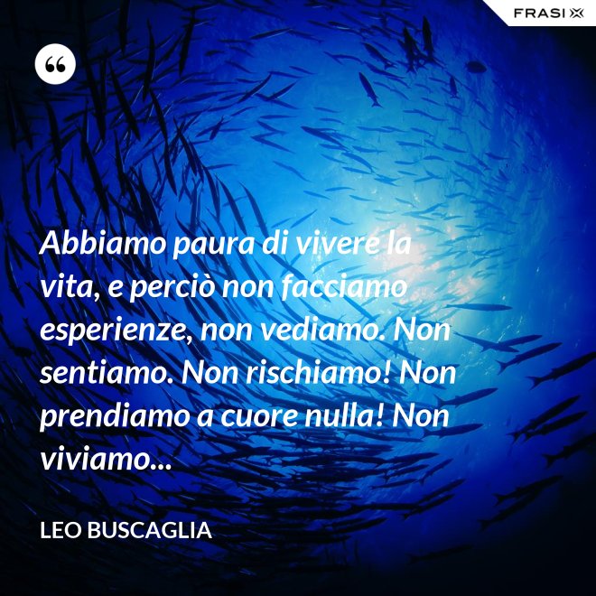 Abbiamo paura di vivere la vita, e perciò non facciamo esperienze, non vediamo. Non sentiamo. Non rischiamo! Non prendiamo a cuore nulla! Non viviamo... - Leo Buscaglia