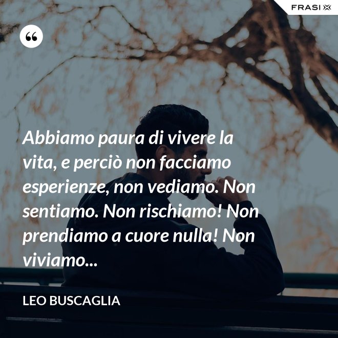 Abbiamo paura di vivere la vita, e perciò non facciamo esperienze, non vediamo. Non sentiamo. Non rischiamo! Non prendiamo a cuore nulla! Non viviamo... - Leo Buscaglia