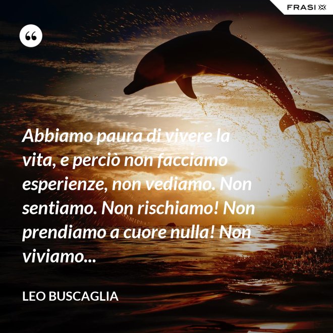 Abbiamo paura di vivere la vita, e perciò non facciamo esperienze, non vediamo. Non sentiamo. Non rischiamo! Non prendiamo a cuore nulla! Non viviamo... - Leo Buscaglia