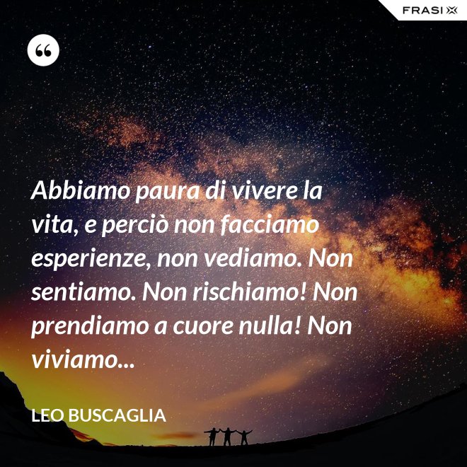 Abbiamo paura di vivere la vita, e perciò non facciamo esperienze, non vediamo. Non sentiamo. Non rischiamo! Non prendiamo a cuore nulla! Non viviamo... - Leo Buscaglia