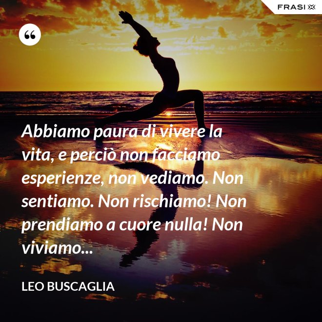 Abbiamo paura di vivere la vita, e perciò non facciamo esperienze, non vediamo. Non sentiamo. Non rischiamo! Non prendiamo a cuore nulla! Non viviamo... - Leo Buscaglia