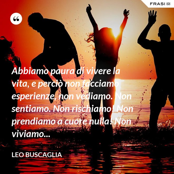 Abbiamo paura di vivere la vita, e perciò non facciamo esperienze, non vediamo. Non sentiamo. Non rischiamo! Non prendiamo a cuore nulla! Non viviamo... - Leo Buscaglia