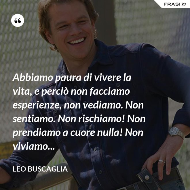 Abbiamo paura di vivere la vita, e perciò non facciamo esperienze, non vediamo. Non sentiamo. Non rischiamo! Non prendiamo a cuore nulla! Non viviamo... - Leo Buscaglia