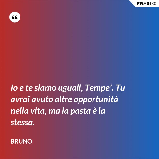 Io e te siamo uguali, Tempe'. Tu avrai avuto altre opportunità nella vita, ma la pasta è la stessa. - Bruno