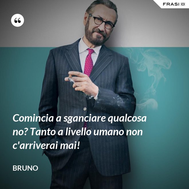 Comincia a sganciare qualcosa no? Tanto a livello umano non c'arriverai mai! - Bruno