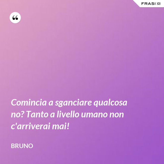 Comincia a sganciare qualcosa no? Tanto a livello umano non c'arriverai mai! - Bruno