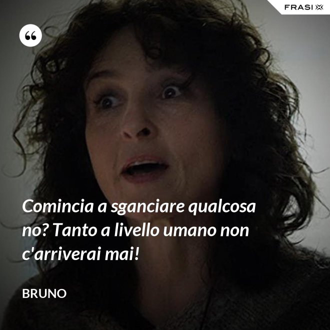 Comincia a sganciare qualcosa no? Tanto a livello umano non c'arriverai mai! - Bruno
