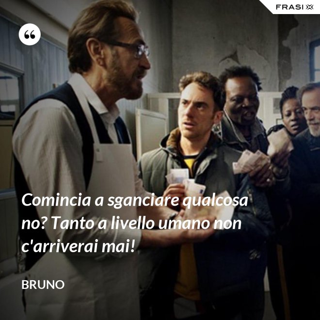 Comincia a sganciare qualcosa no? Tanto a livello umano non c'arriverai mai! - Bruno