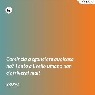 Comincia a sganciare qualcosa no? Tanto a livello umano non c'arriverai mai! - Bruno