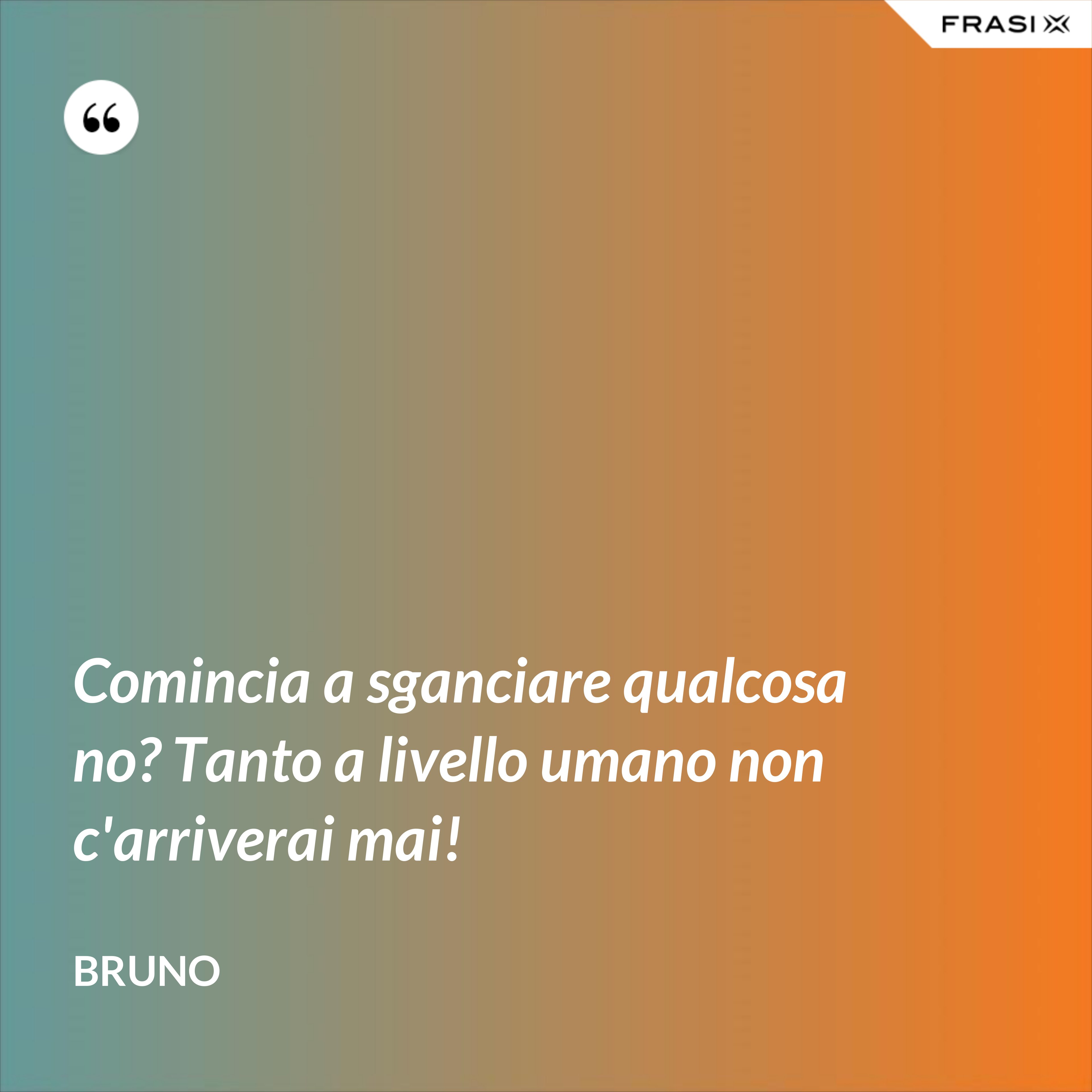 Comincia a sganciare qualcosa no? Tanto a livello umano non c'arriverai mai! - Bruno