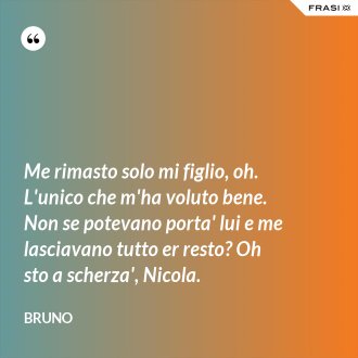Me rimasto solo mi figlio, oh. L'unico che m'ha voluto bene. Non se potevano porta' lui e me lasciavano tutto er resto? Oh sto a scherza', Nicola. - Bruno