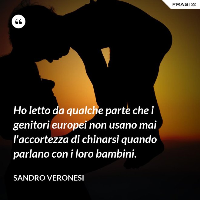 Ho letto da qualche parte che i genitori europei non usano mai l'accortezza di chinarsi quando parlano con i loro bambini. - Sandro Veronesi